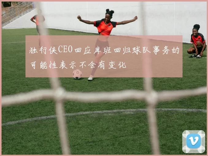 独行侠CEO回应库班回归球队事务的可能性表示不会有变化