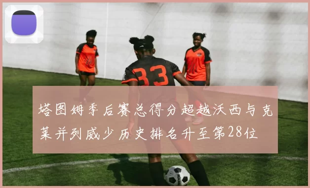 塔图姆季后赛总得分超越沃西与克莱并列威少历史排名升至第28位