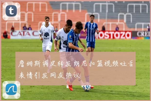 詹姆斯调皮转发朗尼扣篮视频吐舌表情引发网友热议