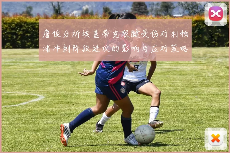 詹俊分析埃基蒂克跟腱受伤对利物浦冲刺阶段进攻的影响与应对策略