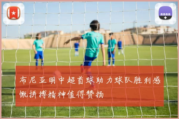 布尼亚明中超首球助力球队胜利感慨拼搏精神值得赞扬