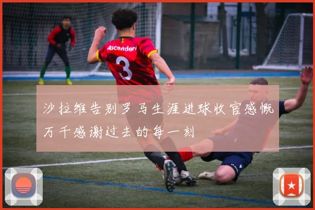 沙拉维告别罗马生涯进球收官感慨万千感谢过去的每一刻