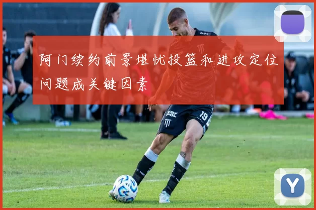 阿门续约前景堪忧投篮和进攻定位问题成关键因素