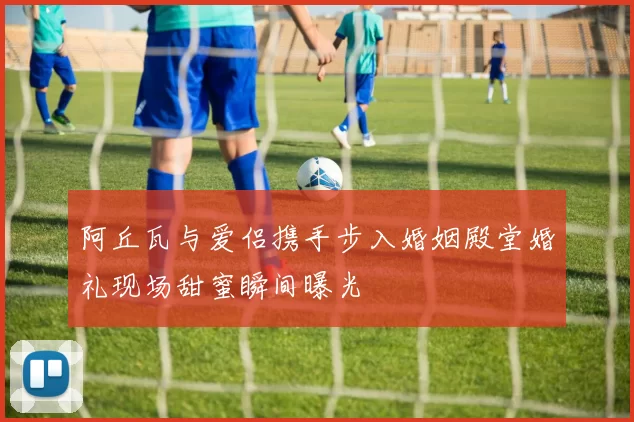 阿丘瓦与爱侣携手步入婚姻殿堂婚礼现场甜蜜瞬间曝光