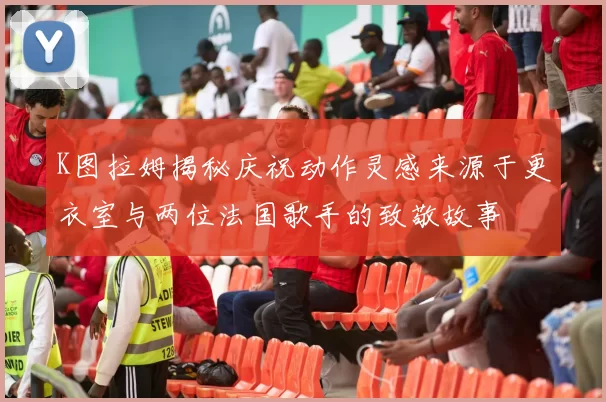 K图拉姆揭秘庆祝动作灵感来源于更衣室与两位法国歌手的致敬故事