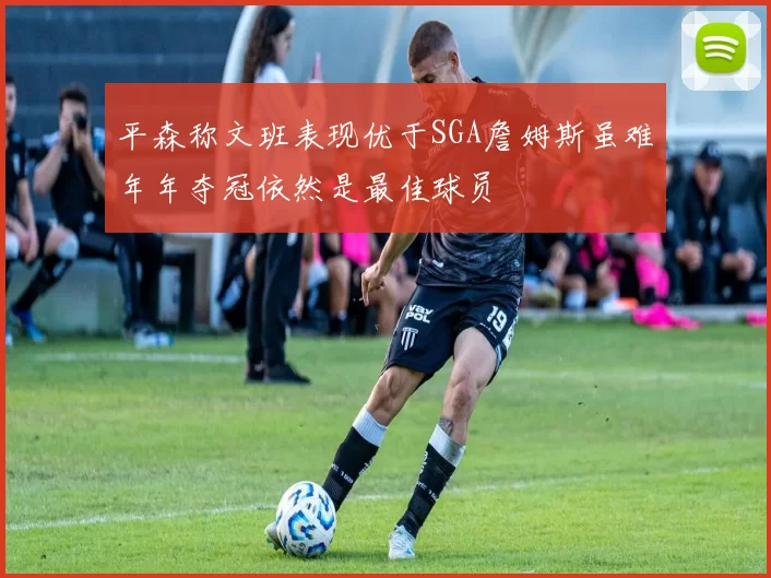平森称文班表现优于SGA詹姆斯虽难年年夺冠依然是最佳球员