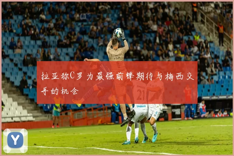 拉亚称C罗为最强前锋期待与梅西交手的机会