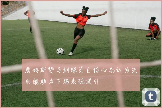詹姆斯赞马刺球员自信心态认为失利能助力下场表现提升
