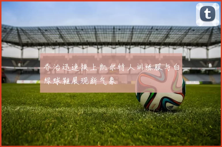 乔治迅速换上凯尔特人训练服与白绿球鞋展现新气象