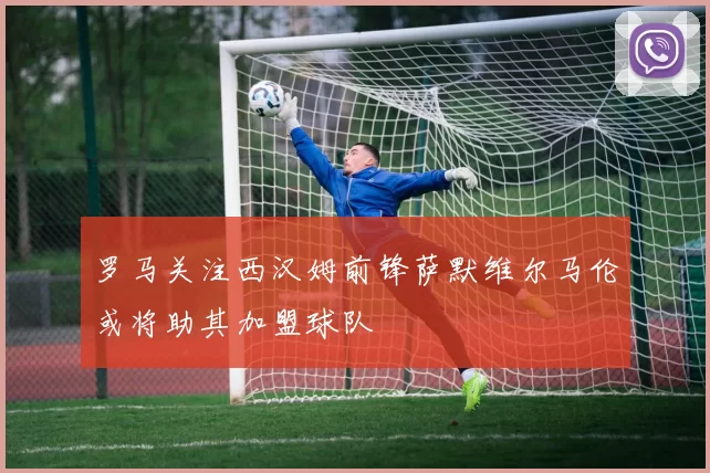 罗马关注西汉姆前锋萨默维尔马伦或将助其加盟球队