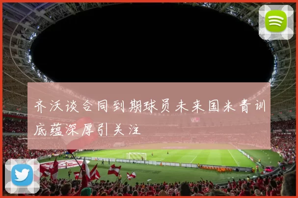 齐沃谈合同到期球员未来国米青训底蕴深厚引关注
