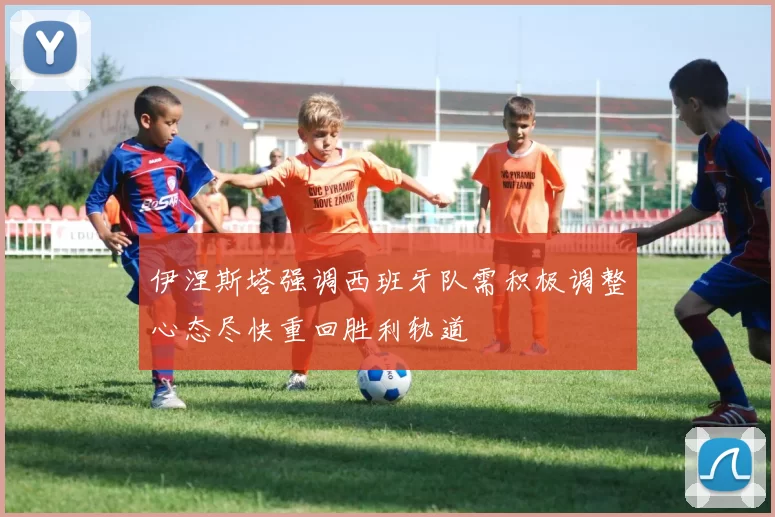 伊涅斯塔强调西班牙队需积极调整心态尽快重回胜利轨道