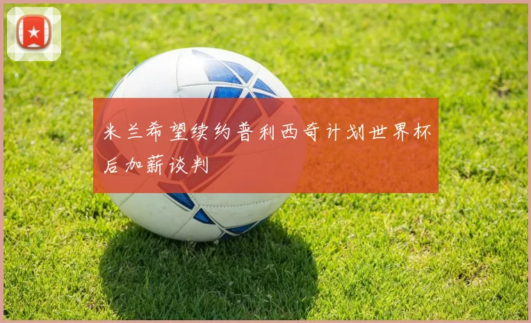 米兰希望续约普利西奇计划世界杯后加薪谈判