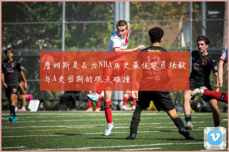 詹姆斯是否为NBA历史最佳球员杨毅与A史密斯的观点碰撞