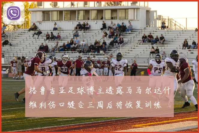 格鲁吉亚足球博主透露马马尔达什维利伤口缝合三周后将恢复训练