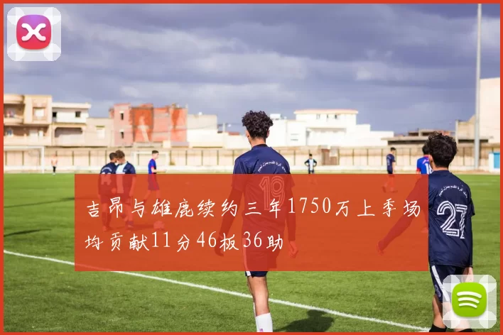 吉昂与雄鹿续约三年1750万上季场均贡献11分46板36助
