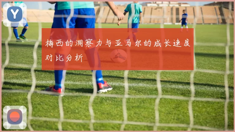 梅西的洞察力与亚马尔的成长速度对比分析