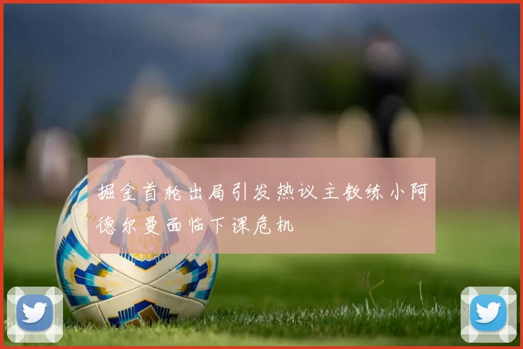 掘金首轮出局引发热议主教练小阿德尔曼面临下课危机