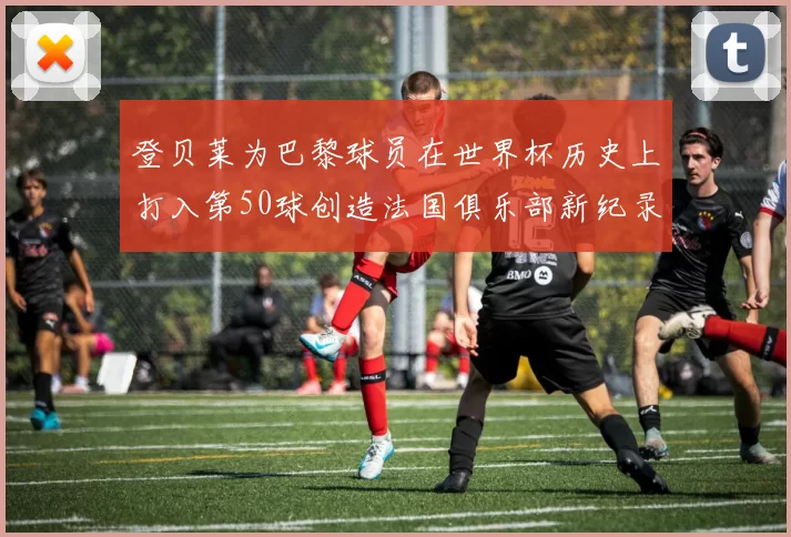 登贝莱为巴黎球员在世界杯历史上打入第50球创造法国俱乐部新纪录