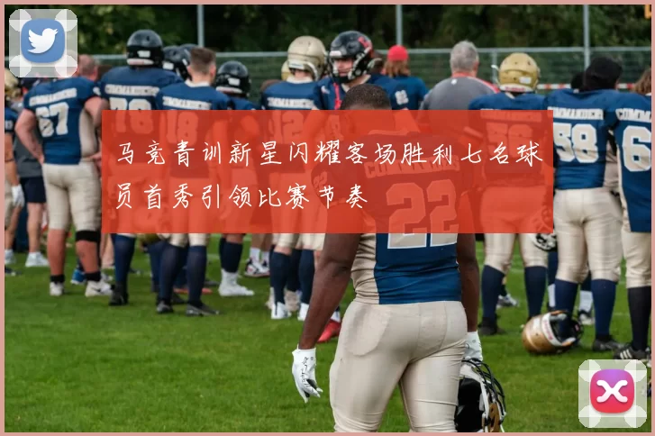 马竞青训新星闪耀客场胜利七名球员首秀引领比赛节奏