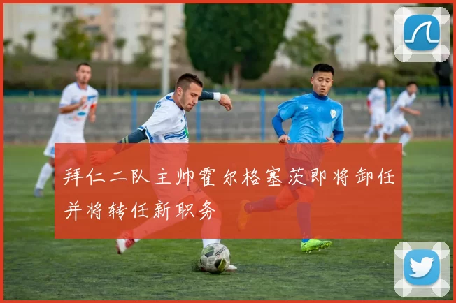 拜仁二队主帅霍尔格塞茨即将卸任并将转任新职务