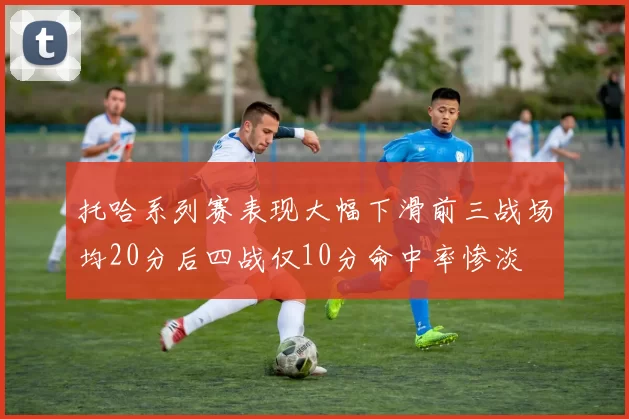 托哈系列赛表现大幅下滑前三战场均20分后四战仅10分命中率惨淡